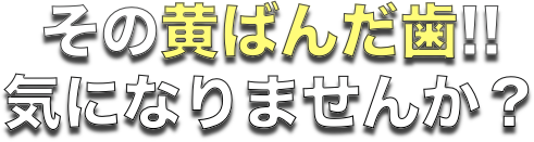 その黄ばんだ歯は気になりませんか？